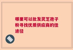 哪里可以批发灵芝孢子粉寻找优质供应商的佳途径