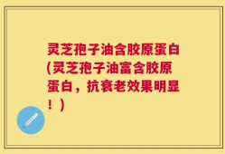 灵芝孢子油含胶原蛋白(灵芝孢子油富含胶原蛋白，抗衰老效果明显！)