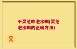 干灵芝咋泡水喝(灵芝泡水喝的正确方法)