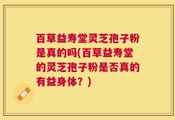 百草益寿堂灵芝孢子粉是真的吗(百草益寿堂的灵芝孢子粉是否真的有益身体？)