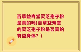 百草益寿堂灵芝孢子粉是真的吗(百草益寿堂的灵芝孢子粉是否真的有益身体？)