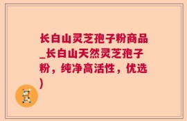 长白山灵芝孢子粉商品_长白山天然灵芝孢子粉，纯净高活性，优选)