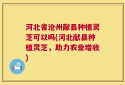 河北省沧州献县种植灵芝可以吗(河北献县种植灵芝，助力农业增收)