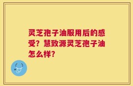 灵芝孢子油服用后的感受？慧致源灵芝孢子油怎么样？