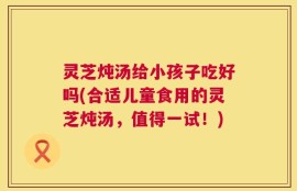 灵芝炖汤给小孩子吃好吗(合适儿童食用的灵芝炖汤，值得一试！)