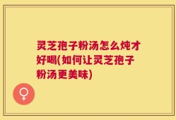 灵芝孢子粉汤怎么炖才好喝(如何让灵芝孢子粉汤更美味)