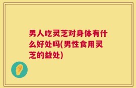 男人吃灵芝对身体有什么好处吗(男性食用灵芝的益处)