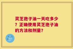 灵芝孢子油一天吃多少？正确使用灵芝孢子油的方法和剂量？