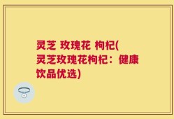 灵芝 玫瑰花 枸杞(灵芝玫瑰花枸杞：健康饮品优选)