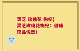灵芝 玫瑰花 枸杞(灵芝玫瑰花枸杞：健康饮品优选)