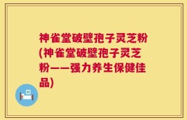 神雀堂破壁孢子灵芝粉(神雀堂破壁孢子灵芝粉——强力养生保健佳品)