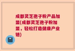 成都灵芝孢子粉产品加盟(成都灵芝孢子粉加盟，轻松打造健康产业链)