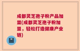 成都灵芝孢子粉产品加盟(成都灵芝孢子粉加盟，轻松打造健康产业链)