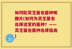 如何配灵芝菌包菌种呢图片(如何为灵芝菌包选择适宜的菌种？——灵芝菌包菌种选择指南)