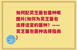 如何配灵芝菌包菌种呢图片(如何为灵芝菌包选择适宜的菌种？——灵芝菌包菌种选择指南)