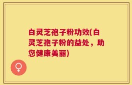 白灵芝孢子粉功效(白灵芝孢子粉的益处，助您健康美丽)