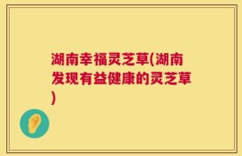 湖南幸福灵芝草(湖南发现有益健康的灵芝草)