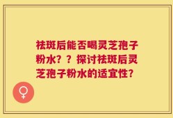 祛斑后能否喝灵芝孢子粉水？？探讨祛斑后灵芝孢子粉水的适宜性？