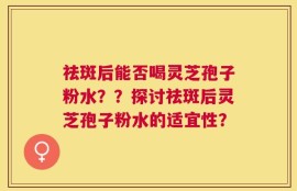 祛斑后能否喝灵芝孢子粉水？？探讨祛斑后灵芝孢子粉水的适宜性？