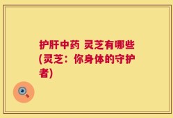 护肝中药 灵芝有哪些(灵芝：你身体的守护者)
