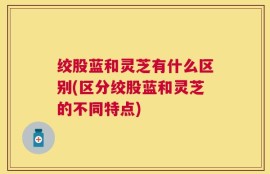 绞股蓝和灵芝有什么区别(区分绞股蓝和灵芝的不同特点)