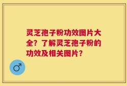 灵芝孢子粉功效图片大全？了解灵芝孢子粉的功效及相关图片？