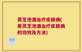 灵芝泡酒治疗皮肤病(用灵芝泡酒治疗皮肤病的功效及方法)