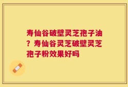 寿仙谷破壁灵芝孢子油？寿仙谷灵芝破壁灵芝孢子粉效果好吗