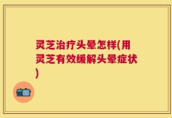 灵芝治疗头晕怎样(用灵芝有效缓解头晕症状)