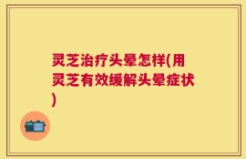 灵芝治疗头晕怎样(用灵芝有效缓解头晕症状)