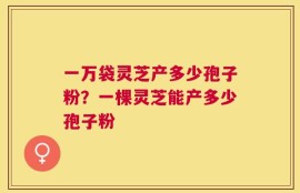 一万袋灵芝产多少孢子粉？一棵灵芝能产多少孢子粉