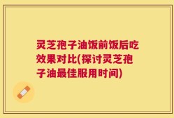 灵芝孢子油饭前饭后吃效果对比(探讨灵芝孢子油最佳服用时间)