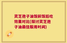 灵芝孢子油饭前饭后吃效果对比(探讨灵芝孢子油最佳服用时间)