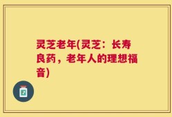灵芝老年(灵芝：长寿良药，老年人的理想福音)