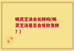 喝灵芝汤会长胖吗(喝灵芝汤是否会导致发胖？)