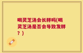 喝灵芝汤会长胖吗(喝灵芝汤是否会导致发胖？)