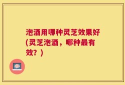 泡酒用哪种灵芝效果好(灵芝泡酒，哪种最有效？)