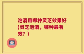 泡酒用哪种灵芝效果好(灵芝泡酒，哪种最有效？)