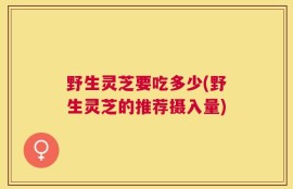 野生灵芝要吃多少(野生灵芝的推荐摄入量)