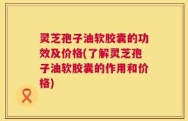 灵芝孢子油软胶囊的功效及价格(了解灵芝孢子油软胶囊的作用和价格)