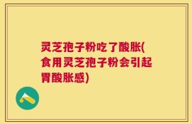 灵芝孢子粉吃了酸胀(食用灵芝孢子粉会引起胃酸胀感)