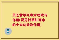 灵芝甘草红枣水功效与作用(灵芝甘草红枣水的十大功效及作用)