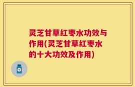 灵芝甘草红枣水功效与作用(灵芝甘草红枣水的十大功效及作用)