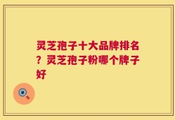 灵芝孢子十大品牌排名？灵芝孢子粉哪个牌子好