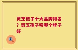 灵芝孢子十大品牌排名？灵芝孢子粉哪个牌子好
