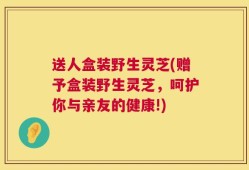 送人盒装野生灵芝(赠予盒装野生灵芝，呵护你与亲友的健康!)