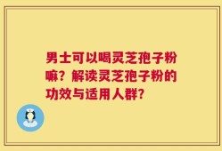 男士可以喝灵芝孢子粉嘛？解读灵芝孢子粉的功效与适用人群？