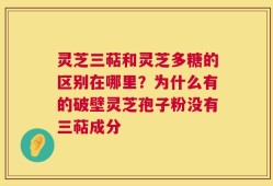 灵芝三萜和灵芝多糖的区别在哪里？为什么有的破壁灵芝孢子粉没有三萜成分