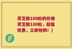 灵芝胶180粒的价格灵芝胶180粒，超值优惠，立即抢购！)