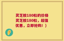 灵芝胶180粒的价格灵芝胶180粒，超值优惠，立即抢购！)